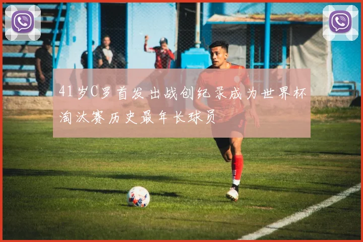 41岁C罗首发出战创纪录成为世界杯淘汰赛历史最年长球员