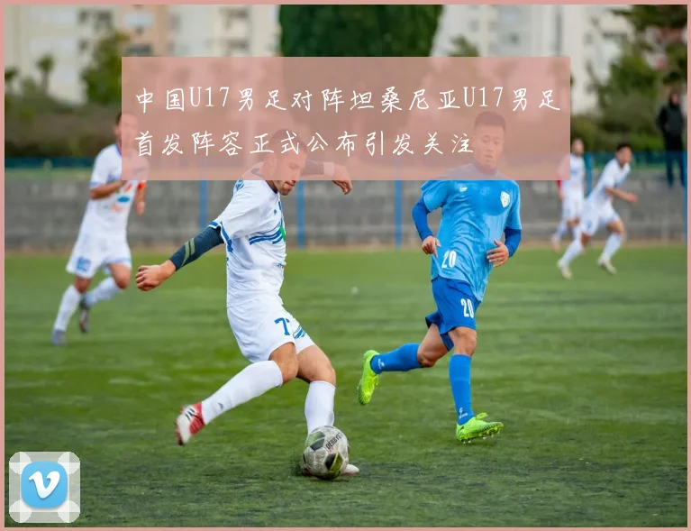 中国U17男足对阵坦桑尼亚U17男足首发阵容正式公布引发关注