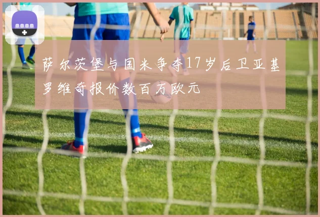 萨尔茨堡与国米争夺17岁后卫亚基罗维奇报价数百万欧元