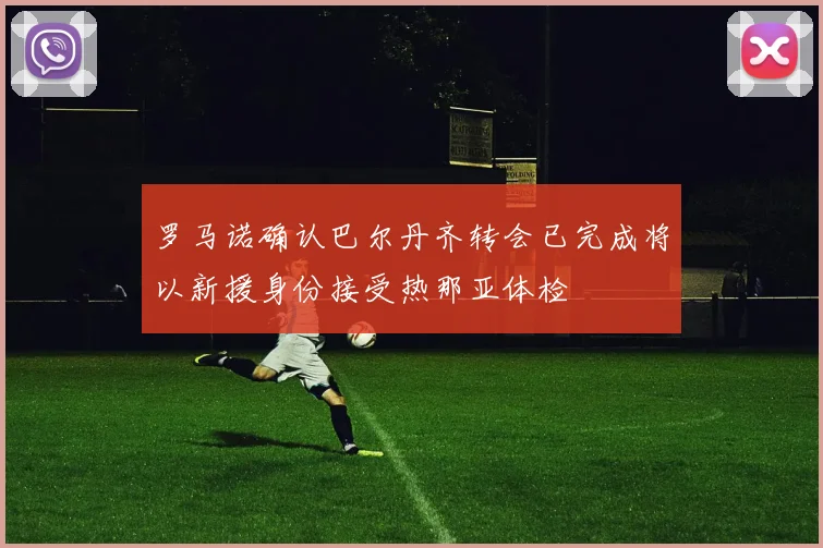 罗马诺确认巴尔丹齐转会已完成将以新援身份接受热那亚体检