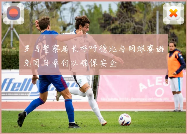 罗马警察局长呼吁德比与网球赛避免同日举行以确保安全