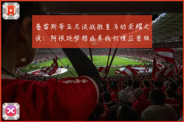 普雷斯蒂亚尼谈战胜皇马的荣耀之夜：阿根廷梦想成真我们理应晋级
