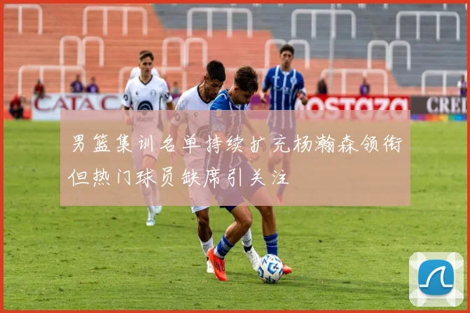 男篮集训名单持续扩充杨瀚森领衔但热门球员缺席引关注