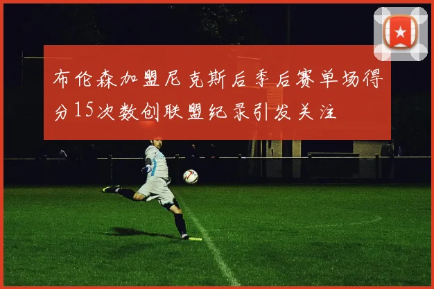 布伦森加盟尼克斯后季后赛单场得分15次数创联盟纪录引发关注