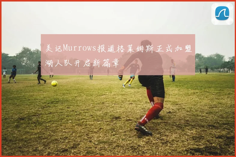 美记Murrows报道格莱姆斯正式加盟湖人队开启新篇章