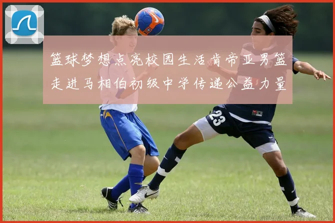 篮球梦想点亮校园生活肯帝亚男篮走进马相伯初级中学传递公益力量