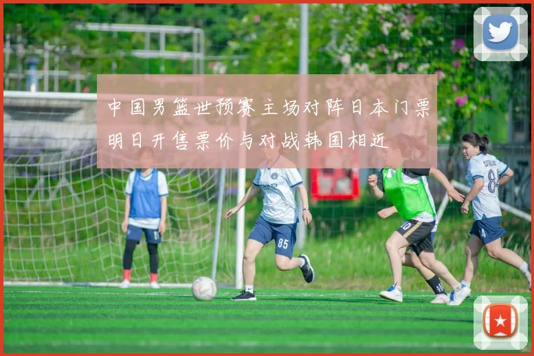中国男篮世预赛主场对阵日本门票明日开售票价与对战韩国相近