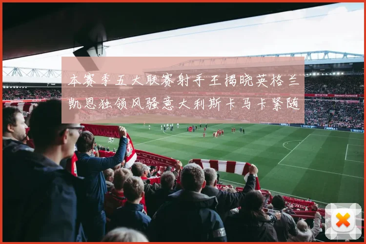本赛季五大联赛射手王揭晓英格兰凯恩独领风骚意大利斯卡马卡紧随其后