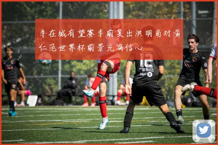 李在城有望赛季前复出洪明甫对黄仁范世界杯前景充满信心