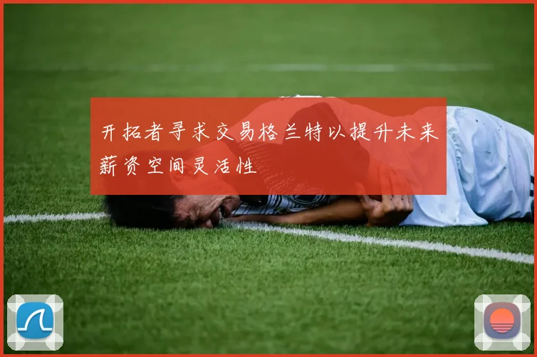 开拓者寻求交易格兰特以提升未来薪资空间灵活性