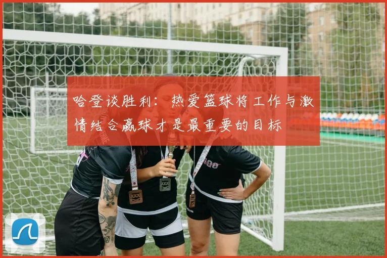 哈登谈胜利：热爱篮球将工作与激情结合赢球才是最重要的目标