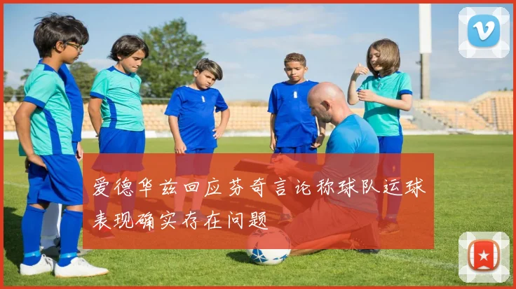 爱德华兹回应芬奇言论称球队运球表现确实存在问题