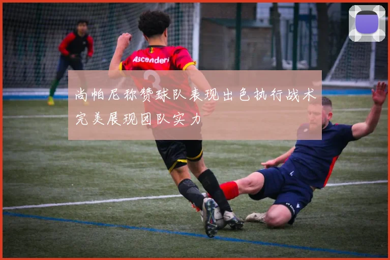 尚帕尼称赞球队表现出色执行战术完美展现团队实力