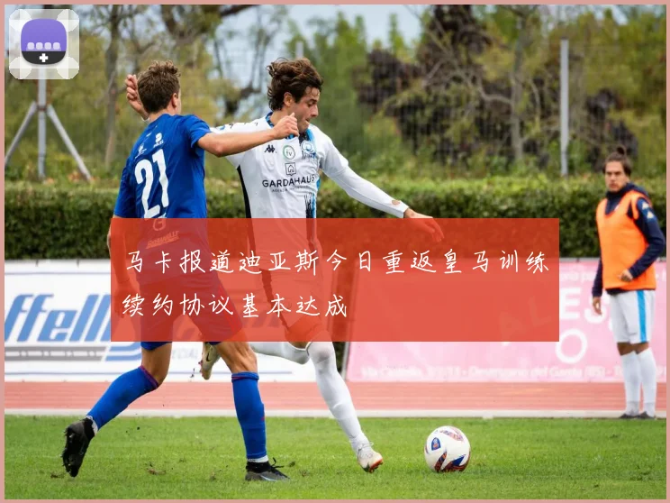 马卡报道迪亚斯今日重返皇马训练续约协议基本达成