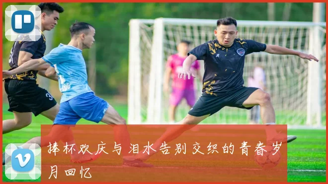 捧杯欢庆与泪水告别交织的青春岁月回忆